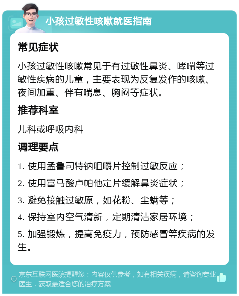 小孩过敏性咳嗽就医指南 常见症状 小孩过敏性咳嗽常见于有过敏性鼻炎、哮喘等过敏性疾病的儿童，主要表现为反复发作的咳嗽、夜间加重、伴有喘息、胸闷等症状。 推荐科室 儿科或呼吸内科 调理要点 1. 使用孟鲁司特钠咀嚼片控制过敏反应； 2. 使用富马酸卢帕他定片缓解鼻炎症状； 3. 避免接触过敏原，如花粉、尘螨等； 4. 保持室内空气清新，定期清洁家居环境； 5. 加强锻炼，提高免疫力，预防感冒等疾病的发生。