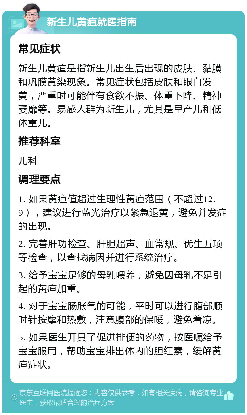 新生儿黄疸就医指南 常见症状 新生儿黄疸是指新生儿出生后出现的皮肤、黏膜和巩膜黄染现象。常见症状包括皮肤和眼白发黄，严重时可能伴有食欲不振、体重下降、精神萎靡等。易感人群为新生儿，尤其是早产儿和低体重儿。 推荐科室 儿科 调理要点 1. 如果黄疸值超过生理性黄疸范围（不超过12.9），建议进行蓝光治疗以紧急退黄，避免并发症的出现。 2. 完善肝功检查、肝胆超声、血常规、优生五项等检查，以查找病因并进行系统治疗。 3. 给予宝宝足够的母乳喂养，避免因母乳不足引起的黄疸加重。 4. 对于宝宝肠胀气的可能，平时可以进行腹部顺时针按摩和热敷，注意腹部的保暖，避免着凉。 5. 如果医生开具了促进排便的药物，按医嘱给予宝宝服用，帮助宝宝排出体内的胆红素，缓解黄疸症状。