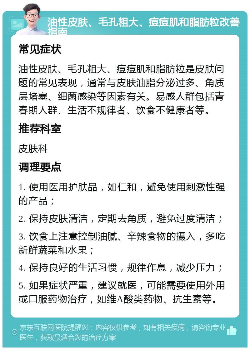 油性皮肤、毛孔粗大、痘痘肌和脂肪粒改善指南 常见症状 油性皮肤、毛孔粗大、痘痘肌和脂肪粒是皮肤问题的常见表现，通常与皮肤油脂分泌过多、角质层堵塞、细菌感染等因素有关。易感人群包括青春期人群、生活不规律者、饮食不健康者等。 推荐科室 皮肤科 调理要点 1. 使用医用护肤品，如仁和，避免使用刺激性强的产品； 2. 保持皮肤清洁，定期去角质，避免过度清洁； 3. 饮食上注意控制油腻、辛辣食物的摄入，多吃新鲜蔬菜和水果； 4. 保持良好的生活习惯，规律作息，减少压力； 5. 如果症状严重，建议就医，可能需要使用外用或口服药物治疗，如维A酸类药物、抗生素等。