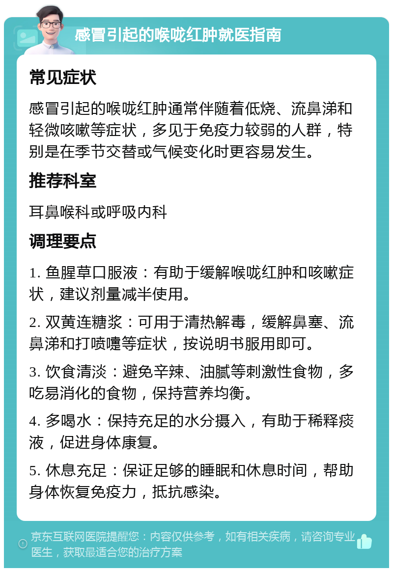 感冒引起的喉咙红肿就医指南 常见症状 感冒引起的喉咙红肿通常伴随着低烧、流鼻涕和轻微咳嗽等症状，多见于免疫力较弱的人群，特别是在季节交替或气候变化时更容易发生。 推荐科室 耳鼻喉科或呼吸内科 调理要点 1. 鱼腥草口服液：有助于缓解喉咙红肿和咳嗽症状，建议剂量减半使用。 2. 双黄连糖浆：可用于清热解毒，缓解鼻塞、流鼻涕和打喷嚏等症状，按说明书服用即可。 3. 饮食清淡：避免辛辣、油腻等刺激性食物，多吃易消化的食物，保持营养均衡。 4. 多喝水：保持充足的水分摄入，有助于稀释痰液，促进身体康复。 5. 休息充足：保证足够的睡眠和休息时间，帮助身体恢复免疫力，抵抗感染。