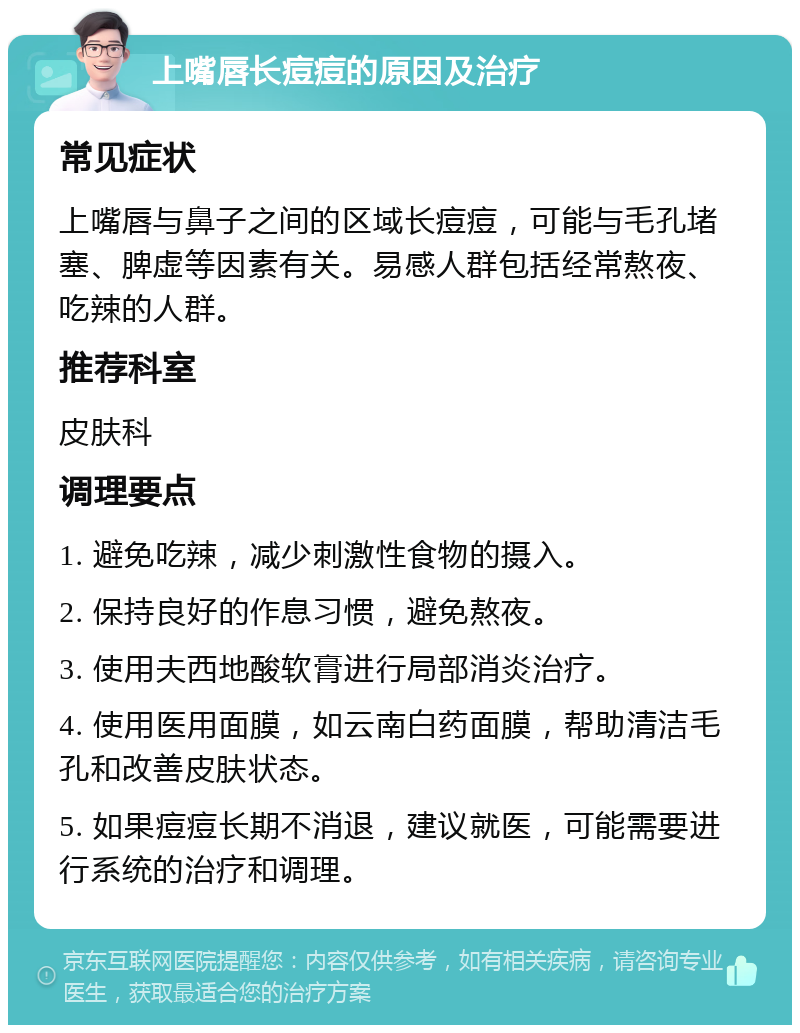 上嘴唇长痘痘的原因及治疗 常见症状 上嘴唇与鼻子之间的区域长痘痘，可能与毛孔堵塞、脾虚等因素有关。易感人群包括经常熬夜、吃辣的人群。 推荐科室 皮肤科 调理要点 1. 避免吃辣，减少刺激性食物的摄入。 2. 保持良好的作息习惯，避免熬夜。 3. 使用夫西地酸软膏进行局部消炎治疗。 4. 使用医用面膜，如云南白药面膜，帮助清洁毛孔和改善皮肤状态。 5. 如果痘痘长期不消退，建议就医，可能需要进行系统的治疗和调理。