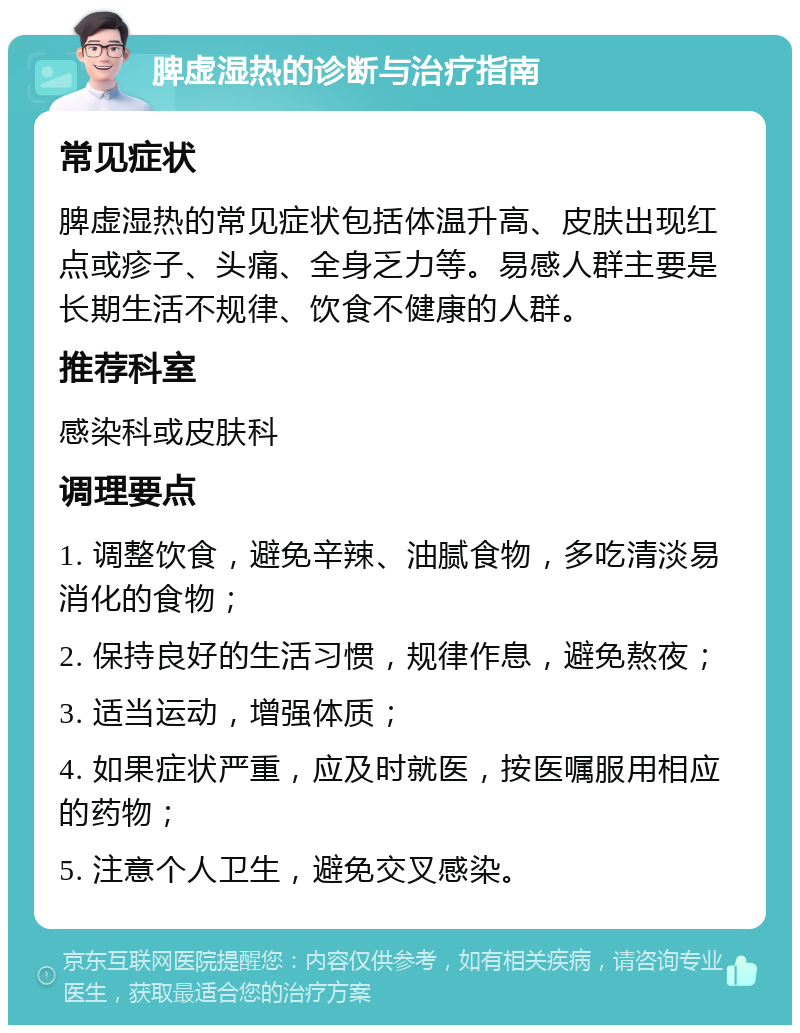 脾虚湿热的诊断与治疗指南 常见症状 脾虚湿热的常见症状包括体温升高、皮肤出现红点或疹子、头痛、全身乏力等。易感人群主要是长期生活不规律、饮食不健康的人群。 推荐科室 感染科或皮肤科 调理要点 1. 调整饮食，避免辛辣、油腻食物，多吃清淡易消化的食物； 2. 保持良好的生活习惯，规律作息，避免熬夜； 3. 适当运动，增强体质； 4. 如果症状严重，应及时就医，按医嘱服用相应的药物； 5. 注意个人卫生，避免交叉感染。