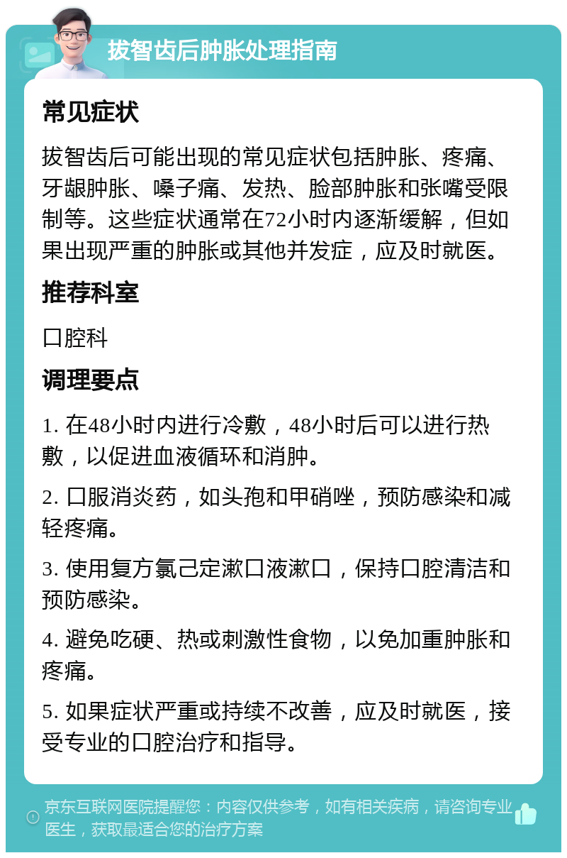 拔智齿后肿胀处理指南 常见症状 拔智齿后可能出现的常见症状包括肿胀、疼痛、牙龈肿胀、嗓子痛、发热、脸部肿胀和张嘴受限制等。这些症状通常在72小时内逐渐缓解，但如果出现严重的肿胀或其他并发症，应及时就医。 推荐科室 口腔科 调理要点 1. 在48小时内进行冷敷，48小时后可以进行热敷，以促进血液循环和消肿。 2. 口服消炎药，如头孢和甲硝唑，预防感染和减轻疼痛。 3. 使用复方氯己定漱口液漱口，保持口腔清洁和预防感染。 4. 避免吃硬、热或刺激性食物，以免加重肿胀和疼痛。 5. 如果症状严重或持续不改善，应及时就医，接受专业的口腔治疗和指导。