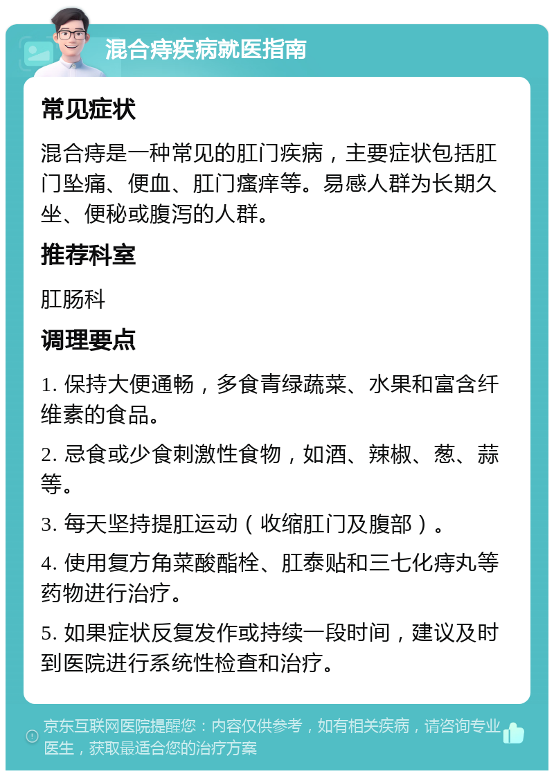 混合痔疾病就医指南 常见症状 混合痔是一种常见的肛门疾病，主要症状包括肛门坠痛、便血、肛门瘙痒等。易感人群为长期久坐、便秘或腹泻的人群。 推荐科室 肛肠科 调理要点 1. 保持大便通畅，多食青绿蔬菜、水果和富含纤维素的食品。 2. 忌食或少食刺激性食物，如酒、辣椒、葱、蒜等。 3. 每天坚持提肛运动（收缩肛门及腹部）。 4. 使用复方角菜酸酯栓、肛泰贴和三七化痔丸等药物进行治疗。 5. 如果症状反复发作或持续一段时间，建议及时到医院进行系统性检查和治疗。