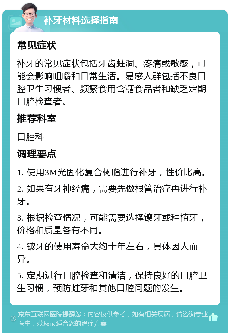 补牙材料选择指南 常见症状 补牙的常见症状包括牙齿蛀洞、疼痛或敏感，可能会影响咀嚼和日常生活。易感人群包括不良口腔卫生习惯者、频繁食用含糖食品者和缺乏定期口腔检查者。 推荐科室 口腔科 调理要点 1. 使用3M光固化复合树脂进行补牙，性价比高。 2. 如果有牙神经痛，需要先做根管治疗再进行补牙。 3. 根据检查情况，可能需要选择镶牙或种植牙，价格和质量各有不同。 4. 镶牙的使用寿命大约十年左右，具体因人而异。 5. 定期进行口腔检查和清洁，保持良好的口腔卫生习惯，预防蛀牙和其他口腔问题的发生。