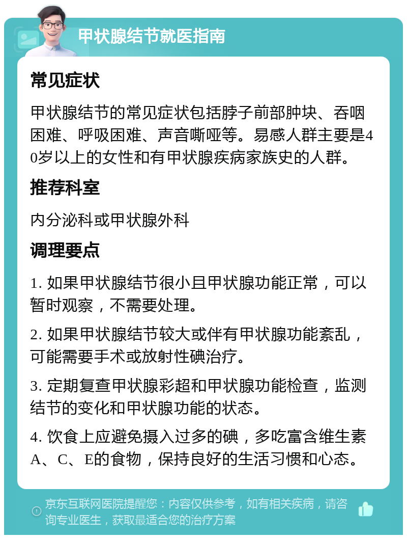 甲状腺结节就医指南 常见症状 甲状腺结节的常见症状包括脖子前部肿块、吞咽困难、呼吸困难、声音嘶哑等。易感人群主要是40岁以上的女性和有甲状腺疾病家族史的人群。 推荐科室 内分泌科或甲状腺外科 调理要点 1. 如果甲状腺结节很小且甲状腺功能正常，可以暂时观察，不需要处理。 2. 如果甲状腺结节较大或伴有甲状腺功能紊乱，可能需要手术或放射性碘治疗。 3. 定期复查甲状腺彩超和甲状腺功能检查，监测结节的变化和甲状腺功能的状态。 4. 饮食上应避免摄入过多的碘，多吃富含维生素A、C、E的食物，保持良好的生活习惯和心态。