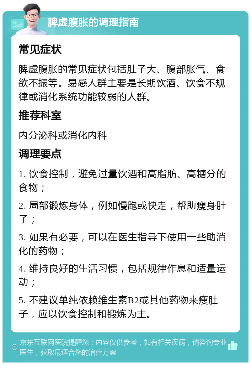 脾虚腹胀的调理指南 常见症状 脾虚腹胀的常见症状包括肚子大、腹部胀气、食欲不振等。易感人群主要是长期饮酒、饮食不规律或消化系统功能较弱的人群。 推荐科室 内分泌科或消化内科 调理要点 1. 饮食控制，避免过量饮酒和高脂肪、高糖分的食物； 2. 局部锻炼身体，例如慢跑或快走，帮助瘦身肚子； 3. 如果有必要，可以在医生指导下使用一些助消化的药物； 4. 维持良好的生活习惯，包括规律作息和适量运动； 5. 不建议单纯依赖维生素B2或其他药物来瘦肚子，应以饮食控制和锻炼为主。