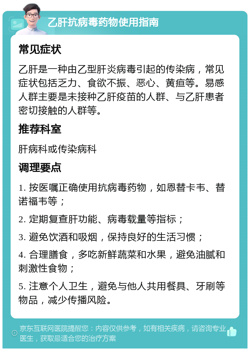 乙肝抗病毒药物使用指南 常见症状 乙肝是一种由乙型肝炎病毒引起的传染病，常见症状包括乏力、食欲不振、恶心、黄疸等。易感人群主要是未接种乙肝疫苗的人群、与乙肝患者密切接触的人群等。 推荐科室 肝病科或传染病科 调理要点 1. 按医嘱正确使用抗病毒药物，如恩替卡韦、替诺福韦等； 2. 定期复查肝功能、病毒载量等指标； 3. 避免饮酒和吸烟，保持良好的生活习惯； 4. 合理膳食，多吃新鲜蔬菜和水果，避免油腻和刺激性食物； 5. 注意个人卫生，避免与他人共用餐具、牙刷等物品，减少传播风险。