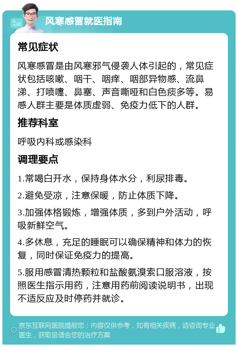 风寒感冒就医指南 常见症状 风寒感冒是由风寒邪气侵袭人体引起的，常见症状包括咳嗽、咽干、咽痒、咽部异物感、流鼻涕、打喷嚏、鼻塞、声音嘶哑和白色痰多等。易感人群主要是体质虚弱、免疫力低下的人群。 推荐科室 呼吸内科或感染科 调理要点 1.常喝白开水，保持身体水分，利尿排毒。 2.避免受凉，注意保暖，防止体质下降。 3.加强体格锻炼，增强体质，多到户外活动，呼吸新鲜空气。 4.多休息，充足的睡眠可以确保精神和体力的恢复，同时保证免疫力的提高。 5.服用感冒清热颗粒和盐酸氨溴索口服溶液，按照医生指示用药，注意用药前阅读说明书，出现不适反应及时停药并就诊。