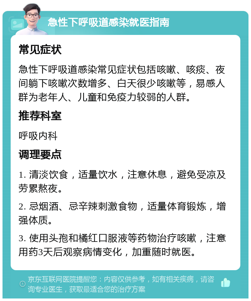 急性下呼吸道感染就医指南 常见症状 急性下呼吸道感染常见症状包括咳嗽、咳痰、夜间躺下咳嗽次数增多、白天很少咳嗽等，易感人群为老年人、儿童和免疫力较弱的人群。 推荐科室 呼吸内科 调理要点 1. 清淡饮食，适量饮水，注意休息，避免受凉及劳累熬夜。 2. 忌烟酒、忌辛辣刺激食物，适量体育锻炼，增强体质。 3. 使用头孢和橘红口服液等药物治疗咳嗽，注意用药3天后观察病情变化，加重随时就医。