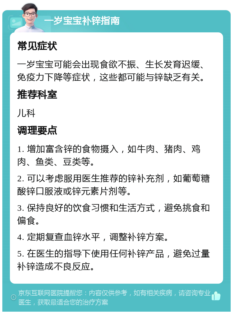 一岁宝宝补锌指南 常见症状 一岁宝宝可能会出现食欲不振、生长发育迟缓、免疫力下降等症状，这些都可能与锌缺乏有关。 推荐科室 儿科 调理要点 1. 增加富含锌的食物摄入，如牛肉、猪肉、鸡肉、鱼类、豆类等。 2. 可以考虑服用医生推荐的锌补充剂，如葡萄糖酸锌口服液或锌元素片剂等。 3. 保持良好的饮食习惯和生活方式，避免挑食和偏食。 4. 定期复查血锌水平，调整补锌方案。 5. 在医生的指导下使用任何补锌产品，避免过量补锌造成不良反应。