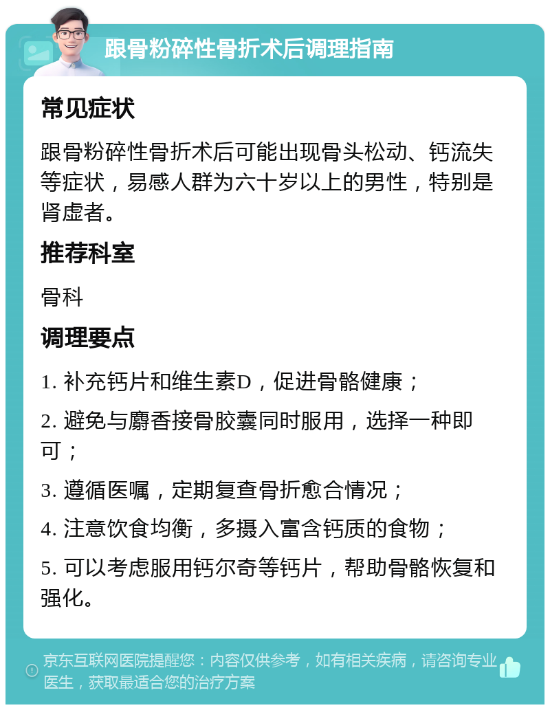 跟骨粉碎性骨折术后调理指南 常见症状 跟骨粉碎性骨折术后可能出现骨头松动、钙流失等症状，易感人群为六十岁以上的男性，特别是肾虚者。 推荐科室 骨科 调理要点 1. 补充钙片和维生素D，促进骨骼健康； 2. 避免与麝香接骨胶囊同时服用，选择一种即可； 3. 遵循医嘱，定期复查骨折愈合情况； 4. 注意饮食均衡，多摄入富含钙质的食物； 5. 可以考虑服用钙尔奇等钙片，帮助骨骼恢复和强化。