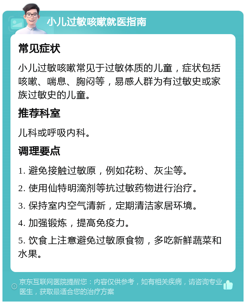 小儿过敏咳嗽就医指南 常见症状 小儿过敏咳嗽常见于过敏体质的儿童，症状包括咳嗽、喘息、胸闷等，易感人群为有过敏史或家族过敏史的儿童。 推荐科室 儿科或呼吸内科。 调理要点 1. 避免接触过敏原，例如花粉、灰尘等。 2. 使用仙特明滴剂等抗过敏药物进行治疗。 3. 保持室内空气清新，定期清洁家居环境。 4. 加强锻炼，提高免疫力。 5. 饮食上注意避免过敏原食物，多吃新鲜蔬菜和水果。