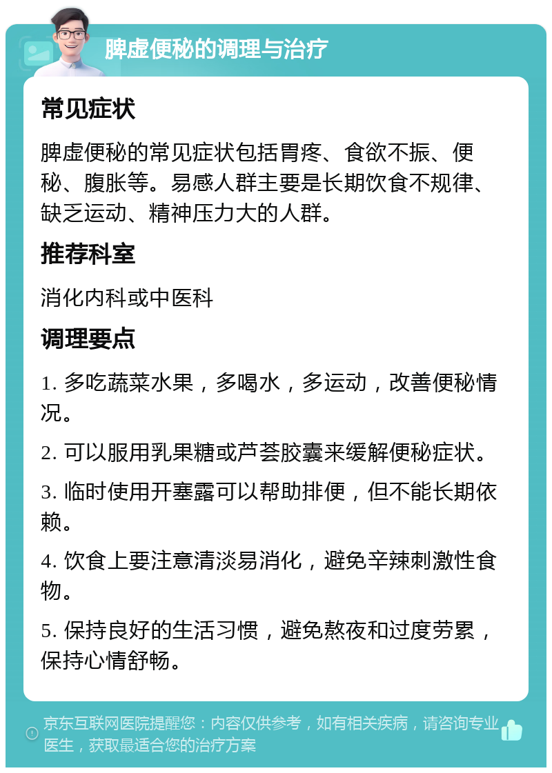 脾虚便秘的调理与治疗 常见症状 脾虚便秘的常见症状包括胃疼、食欲不振、便秘、腹胀等。易感人群主要是长期饮食不规律、缺乏运动、精神压力大的人群。 推荐科室 消化内科或中医科 调理要点 1. 多吃蔬菜水果，多喝水，多运动，改善便秘情况。 2. 可以服用乳果糖或芦荟胶囊来缓解便秘症状。 3. 临时使用开塞露可以帮助排便，但不能长期依赖。 4. 饮食上要注意清淡易消化，避免辛辣刺激性食物。 5. 保持良好的生活习惯，避免熬夜和过度劳累，保持心情舒畅。