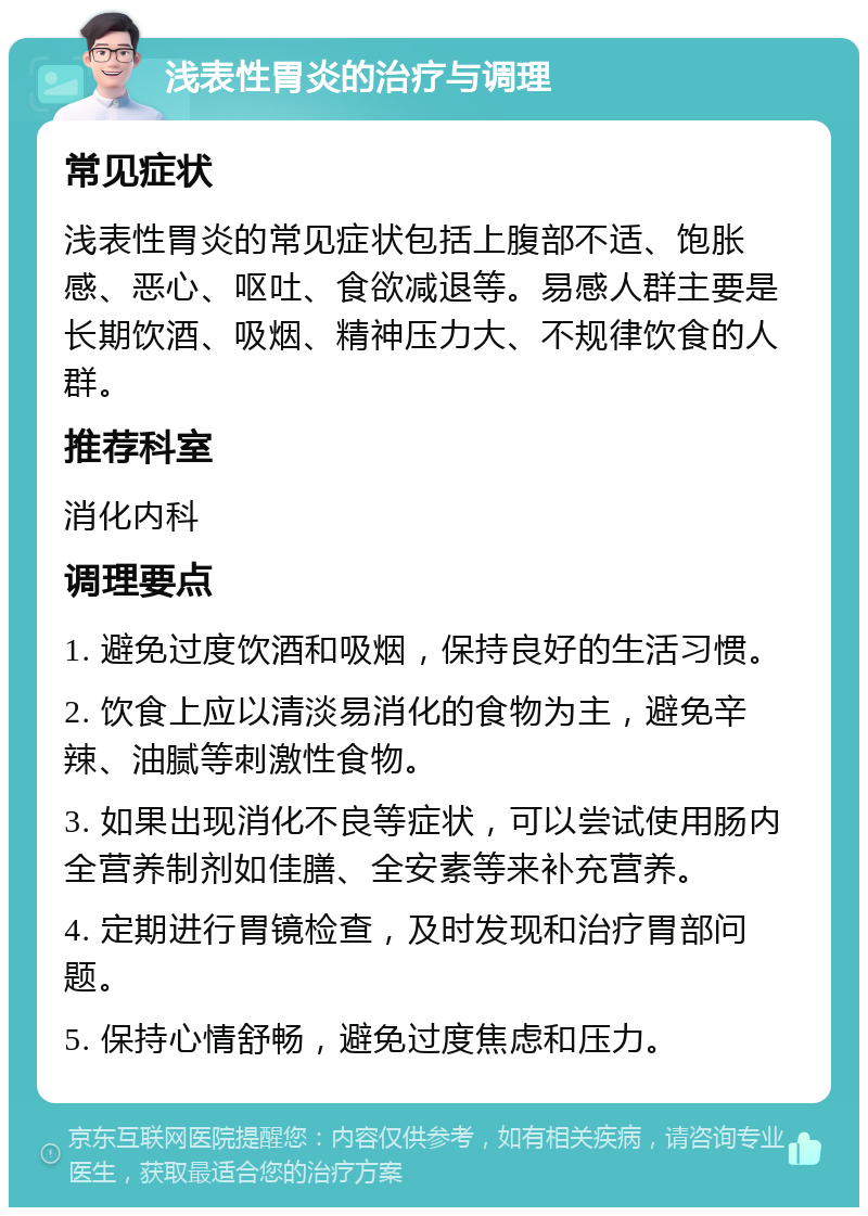 浅表性胃炎的治疗与调理 常见症状 浅表性胃炎的常见症状包括上腹部不适、饱胀感、恶心、呕吐、食欲减退等。易感人群主要是长期饮酒、吸烟、精神压力大、不规律饮食的人群。 推荐科室 消化内科 调理要点 1. 避免过度饮酒和吸烟，保持良好的生活习惯。 2. 饮食上应以清淡易消化的食物为主，避免辛辣、油腻等刺激性食物。 3. 如果出现消化不良等症状，可以尝试使用肠内全营养制剂如佳膳、全安素等来补充营养。 4. 定期进行胃镜检查，及时发现和治疗胃部问题。 5. 保持心情舒畅，避免过度焦虑和压力。