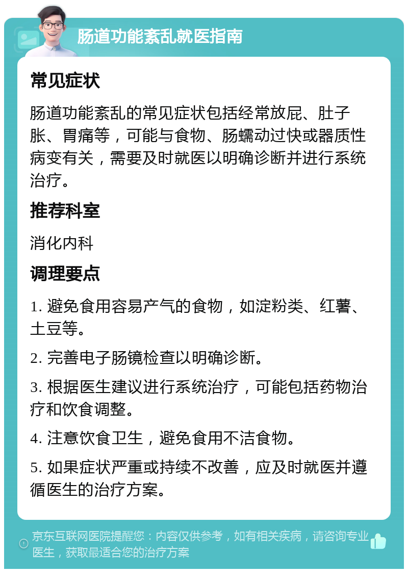 肠道功能紊乱就医指南 常见症状 肠道功能紊乱的常见症状包括经常放屁、肚子胀、胃痛等，可能与食物、肠蠕动过快或器质性病变有关，需要及时就医以明确诊断并进行系统治疗。 推荐科室 消化内科 调理要点 1. 避免食用容易产气的食物，如淀粉类、红薯、土豆等。 2. 完善电子肠镜检查以明确诊断。 3. 根据医生建议进行系统治疗，可能包括药物治疗和饮食调整。 4. 注意饮食卫生，避免食用不洁食物。 5. 如果症状严重或持续不改善，应及时就医并遵循医生的治疗方案。