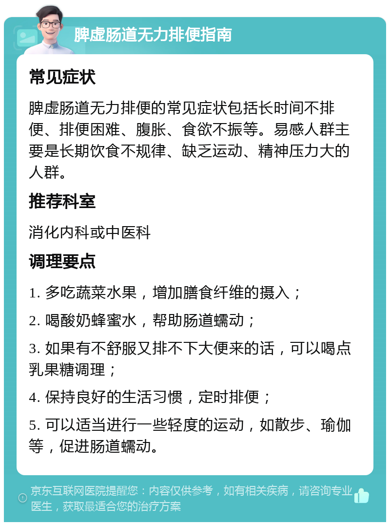 脾虚肠道无力排便指南 常见症状 脾虚肠道无力排便的常见症状包括长时间不排便、排便困难、腹胀、食欲不振等。易感人群主要是长期饮食不规律、缺乏运动、精神压力大的人群。 推荐科室 消化内科或中医科 调理要点 1. 多吃蔬菜水果，增加膳食纤维的摄入； 2. 喝酸奶蜂蜜水，帮助肠道蠕动； 3. 如果有不舒服又排不下大便来的话，可以喝点乳果糖调理； 4. 保持良好的生活习惯，定时排便； 5. 可以适当进行一些轻度的运动，如散步、瑜伽等，促进肠道蠕动。