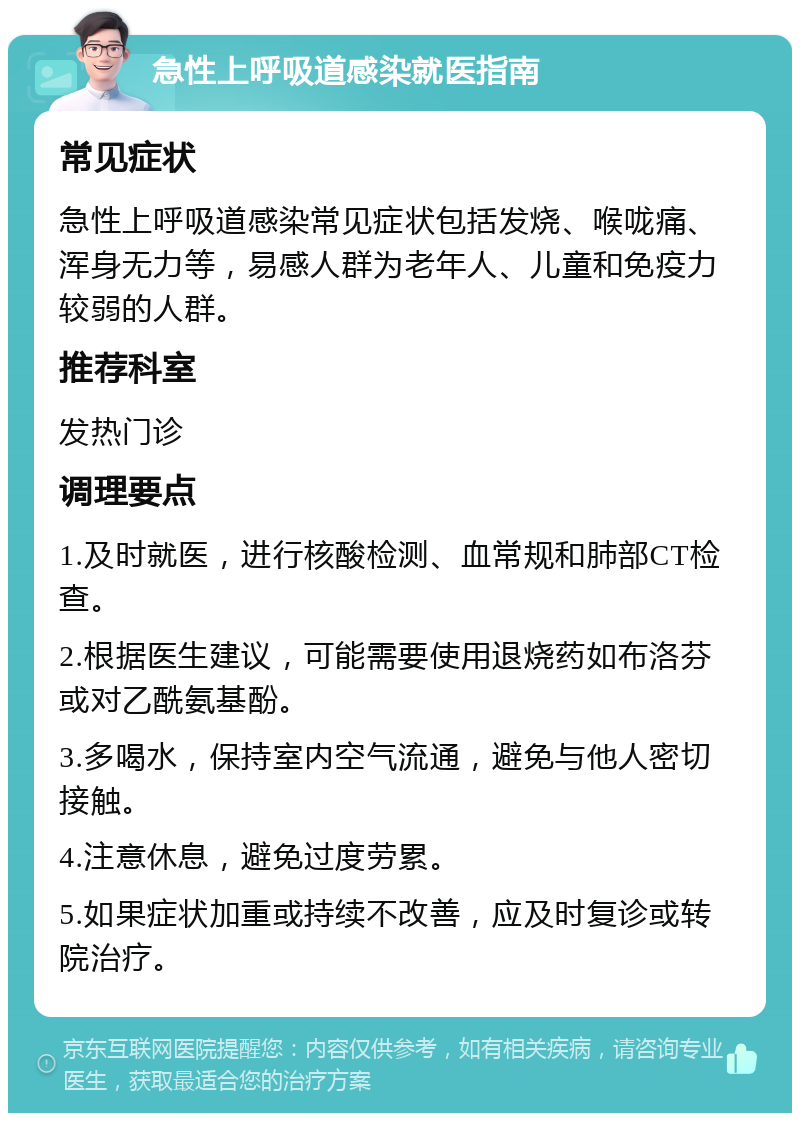 急性上呼吸道感染就医指南 常见症状 急性上呼吸道感染常见症状包括发烧、喉咙痛、浑身无力等，易感人群为老年人、儿童和免疫力较弱的人群。 推荐科室 发热门诊 调理要点 1.及时就医，进行核酸检测、血常规和肺部CT检查。 2.根据医生建议，可能需要使用退烧药如布洛芬或对乙酰氨基酚。 3.多喝水，保持室内空气流通，避免与他人密切接触。 4.注意休息，避免过度劳累。 5.如果症状加重或持续不改善，应及时复诊或转院治疗。