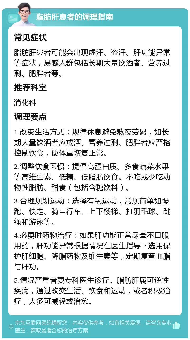 脂肪肝患者的调理指南 常见症状 脂肪肝患者可能会出现虚汗、盗汗、肝功能异常等症状，易感人群包括长期大量饮酒者、营养过剩、肥胖者等。 推荐科室 消化科 调理要点 1.改变生活方式：规律休息避免熬夜劳累，如长期大量饮酒者应戒酒。营养过剩、肥胖者应严格控制饮食，使体重恢复正常。 2.调整饮食习惯：提倡高蛋白质、多食蔬菜水果等高维生素、低糖、低脂肪饮食。不吃或少吃动物性脂肪、甜食（包括含糖饮料）。 3.合理规划运动：选择有氧运动，常规简单如慢跑、快走、骑自行车、上下楼梯、打羽毛球、跳绳和游泳等。 4.必要时药物治疗：如果肝功能正常尽量不口服用药，肝功能异常根据情况在医生指导下选用保护肝细胞、降脂药物及维生素等，定期复查血脂与肝功。 5.情况严重者要专科医生诊疗。脂肪肝属可逆性疾病，通过改变生活、饮食和运动，或者积极治疗，大多可减轻或治愈。