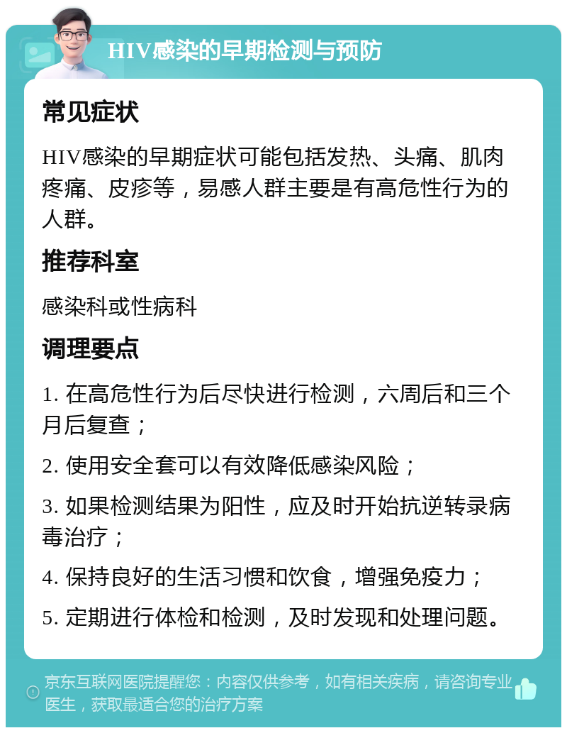 HIV感染的早期检测与预防 常见症状 HIV感染的早期症状可能包括发热、头痛、肌肉疼痛、皮疹等，易感人群主要是有高危性行为的人群。 推荐科室 感染科或性病科 调理要点 1. 在高危性行为后尽快进行检测，六周后和三个月后复查； 2. 使用安全套可以有效降低感染风险； 3. 如果检测结果为阳性，应及时开始抗逆转录病毒治疗； 4. 保持良好的生活习惯和饮食，增强免疫力； 5. 定期进行体检和检测，及时发现和处理问题。