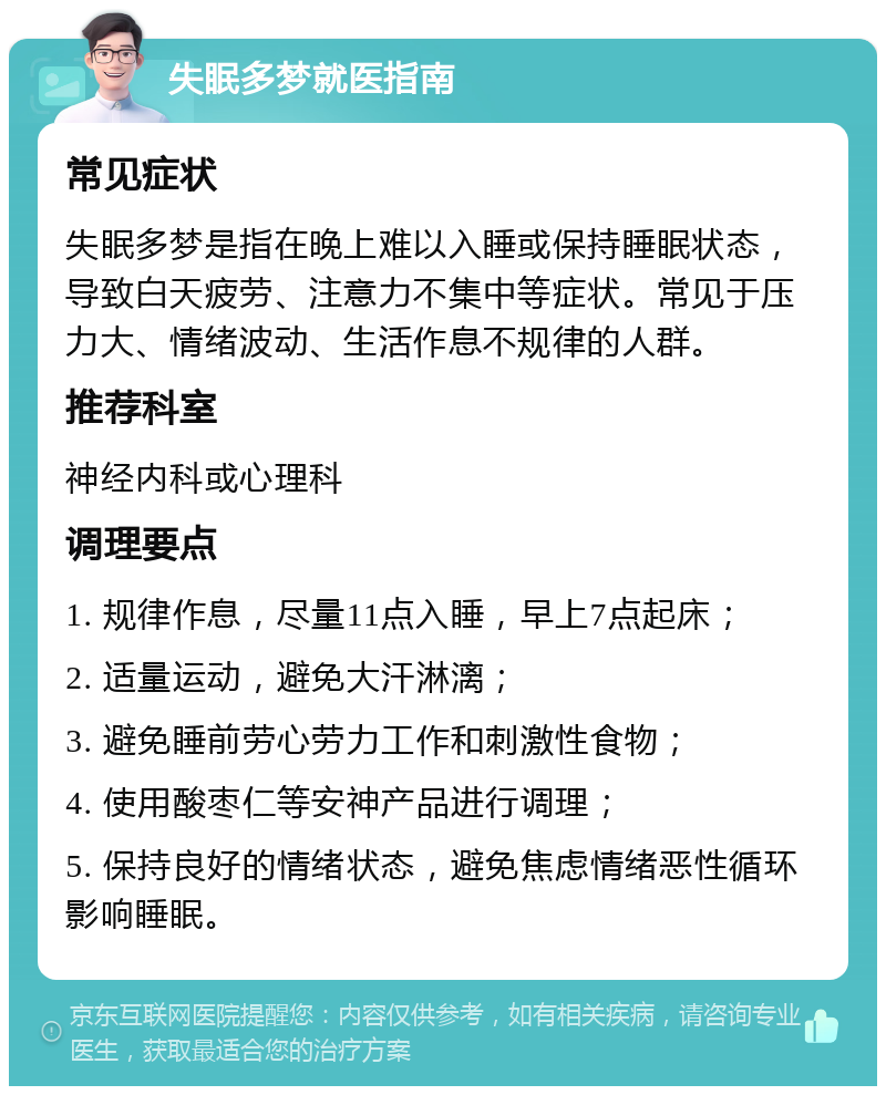 失眠多梦就医指南 常见症状 失眠多梦是指在晚上难以入睡或保持睡眠状态，导致白天疲劳、注意力不集中等症状。常见于压力大、情绪波动、生活作息不规律的人群。 推荐科室 神经内科或心理科 调理要点 1. 规律作息，尽量11点入睡，早上7点起床； 2. 适量运动，避免大汗淋漓； 3. 避免睡前劳心劳力工作和刺激性食物； 4. 使用酸枣仁等安神产品进行调理； 5. 保持良好的情绪状态，避免焦虑情绪恶性循环影响睡眠。