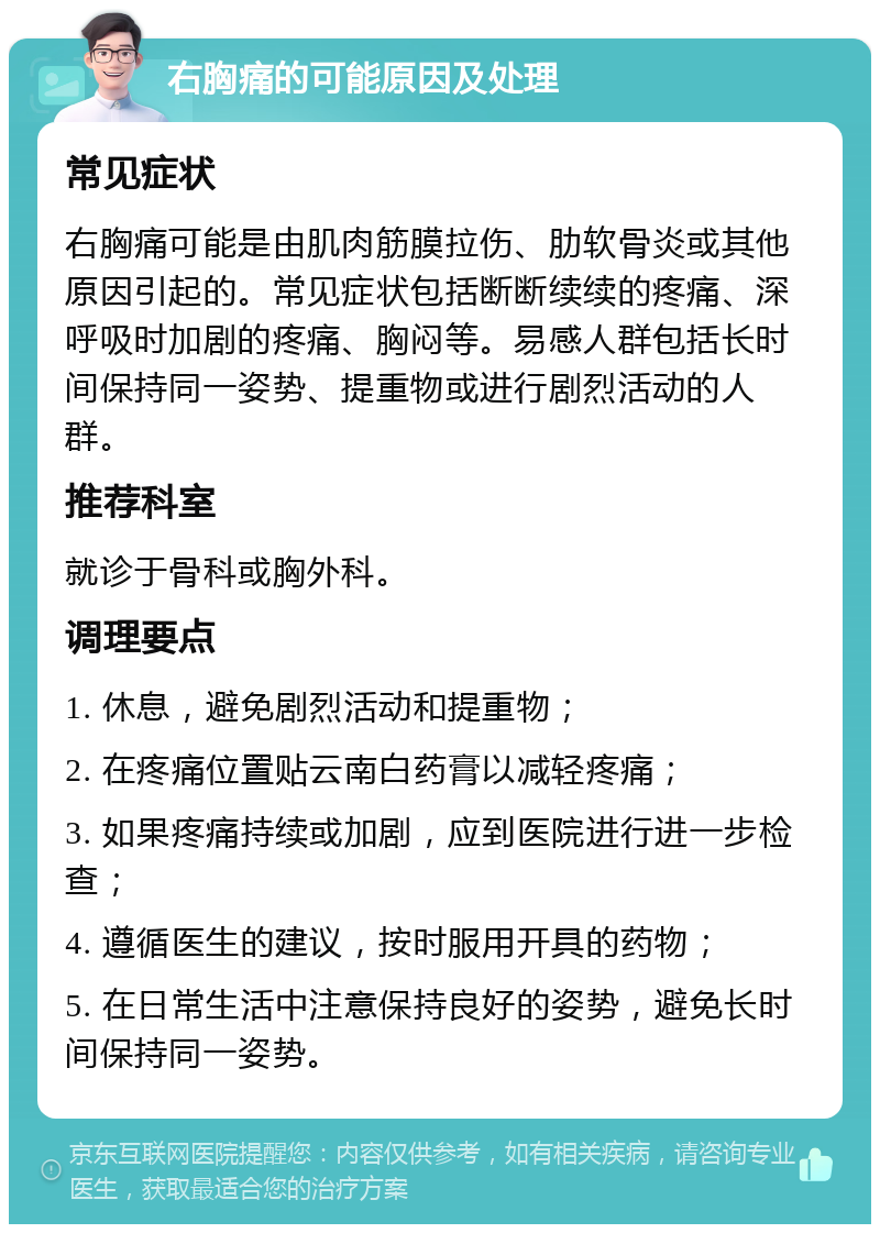 右胸痛的可能原因及处理 常见症状 右胸痛可能是由肌肉筋膜拉伤、肋软骨炎或其他原因引起的。常见症状包括断断续续的疼痛、深呼吸时加剧的疼痛、胸闷等。易感人群包括长时间保持同一姿势、提重物或进行剧烈活动的人群。 推荐科室 就诊于骨科或胸外科。 调理要点 1. 休息，避免剧烈活动和提重物； 2. 在疼痛位置贴云南白药膏以减轻疼痛； 3. 如果疼痛持续或加剧，应到医院进行进一步检查； 4. 遵循医生的建议，按时服用开具的药物； 5. 在日常生活中注意保持良好的姿势，避免长时间保持同一姿势。