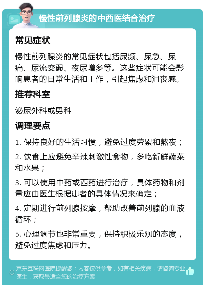 慢性前列腺炎的中西医结合治疗 常见症状 慢性前列腺炎的常见症状包括尿频、尿急、尿痛、尿流变弱、夜尿增多等。这些症状可能会影响患者的日常生活和工作，引起焦虑和沮丧感。 推荐科室 泌尿外科或男科 调理要点 1. 保持良好的生活习惯，避免过度劳累和熬夜； 2. 饮食上应避免辛辣刺激性食物，多吃新鲜蔬菜和水果； 3. 可以使用中药或西药进行治疗，具体药物和剂量应由医生根据患者的具体情况来确定； 4. 定期进行前列腺按摩，帮助改善前列腺的血液循环； 5. 心理调节也非常重要，保持积极乐观的态度，避免过度焦虑和压力。