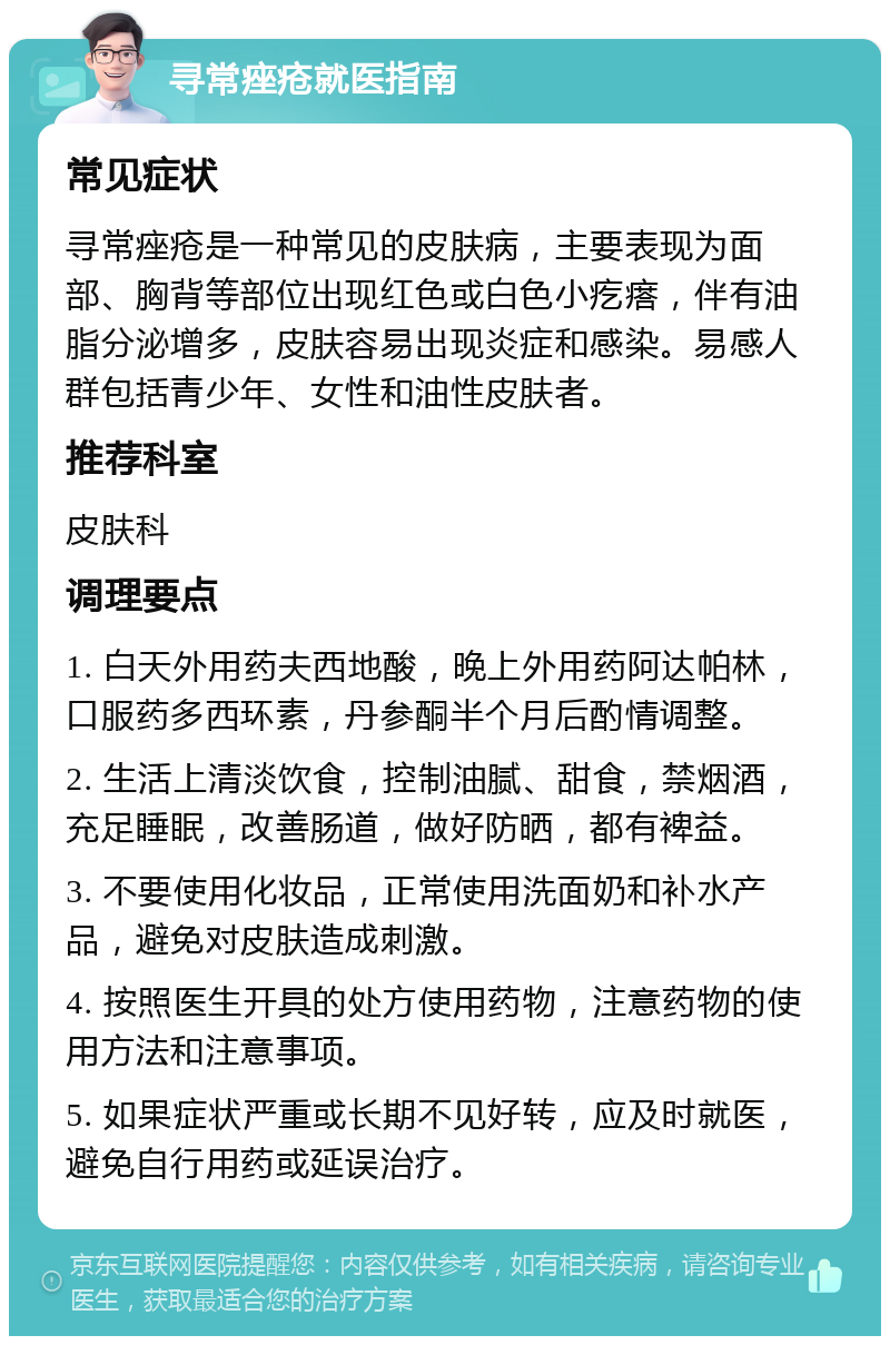 寻常痤疮就医指南 常见症状 寻常痤疮是一种常见的皮肤病，主要表现为面部、胸背等部位出现红色或白色小疙瘩，伴有油脂分泌增多，皮肤容易出现炎症和感染。易感人群包括青少年、女性和油性皮肤者。 推荐科室 皮肤科 调理要点 1. 白天外用药夫西地酸，晚上外用药阿达帕林，口服药多西环素，丹参酮半个月后酌情调整。 2. 生活上清淡饮食，控制油腻、甜食，禁烟酒，充足睡眠，改善肠道，做好防晒，都有裨益。 3. 不要使用化妆品，正常使用洗面奶和补水产品，避免对皮肤造成刺激。 4. 按照医生开具的处方使用药物，注意药物的使用方法和注意事项。 5. 如果症状严重或长期不见好转，应及时就医，避免自行用药或延误治疗。