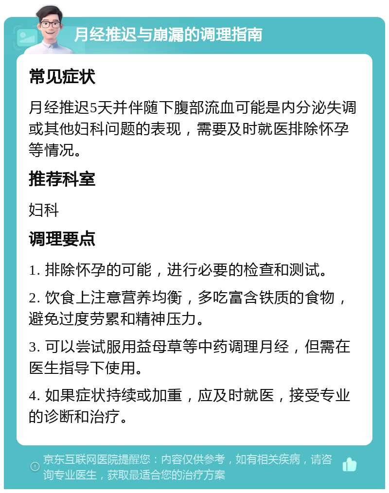 月经推迟与崩漏的调理指南 常见症状 月经推迟5天并伴随下腹部流血可能是内分泌失调或其他妇科问题的表现，需要及时就医排除怀孕等情况。 推荐科室 妇科 调理要点 1. 排除怀孕的可能，进行必要的检查和测试。 2. 饮食上注意营养均衡，多吃富含铁质的食物，避免过度劳累和精神压力。 3. 可以尝试服用益母草等中药调理月经，但需在医生指导下使用。 4. 如果症状持续或加重，应及时就医，接受专业的诊断和治疗。