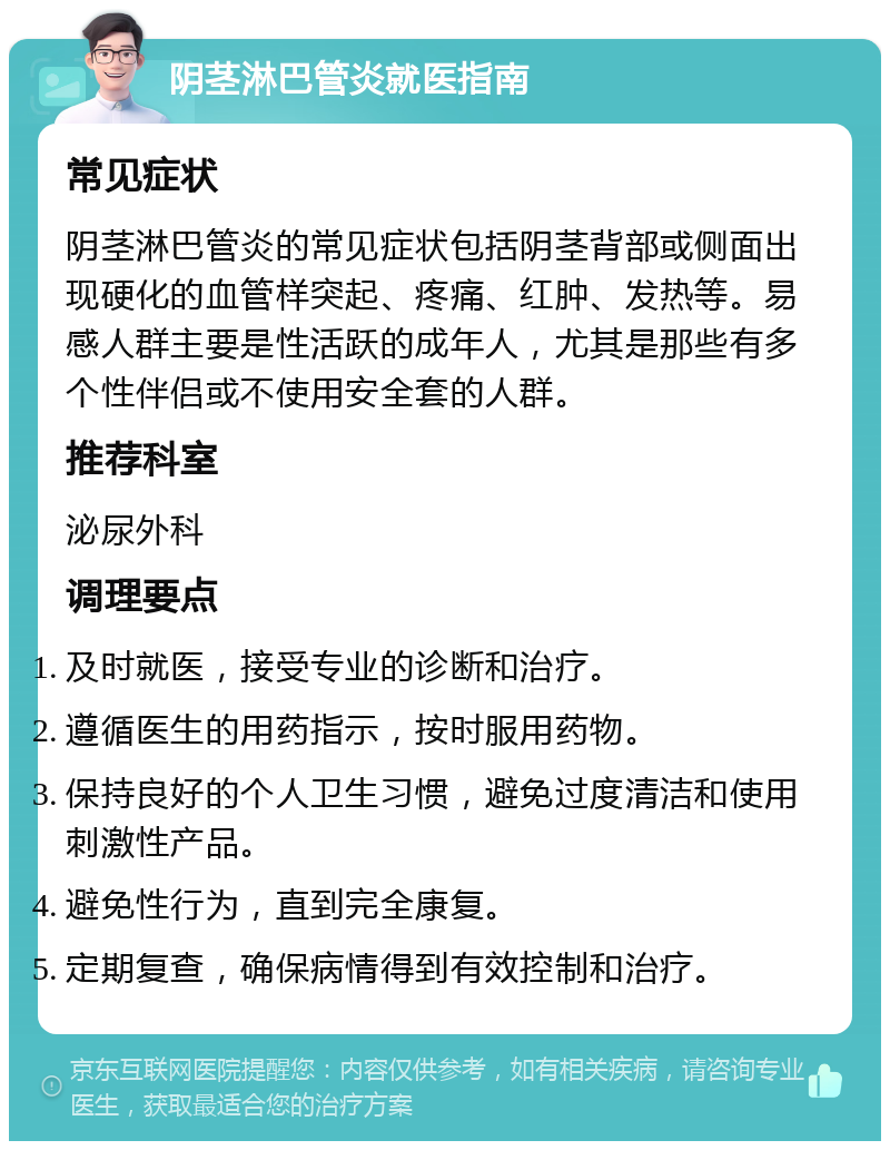 阴茎淋巴管炎就医指南 常见症状 阴茎淋巴管炎的常见症状包括阴茎背部或侧面出现硬化的血管样突起、疼痛、红肿、发热等。易感人群主要是性活跃的成年人，尤其是那些有多个性伴侣或不使用安全套的人群。 推荐科室 泌尿外科 调理要点 及时就医，接受专业的诊断和治疗。 遵循医生的用药指示，按时服用药物。 保持良好的个人卫生习惯，避免过度清洁和使用刺激性产品。 避免性行为，直到完全康复。 定期复查，确保病情得到有效控制和治疗。