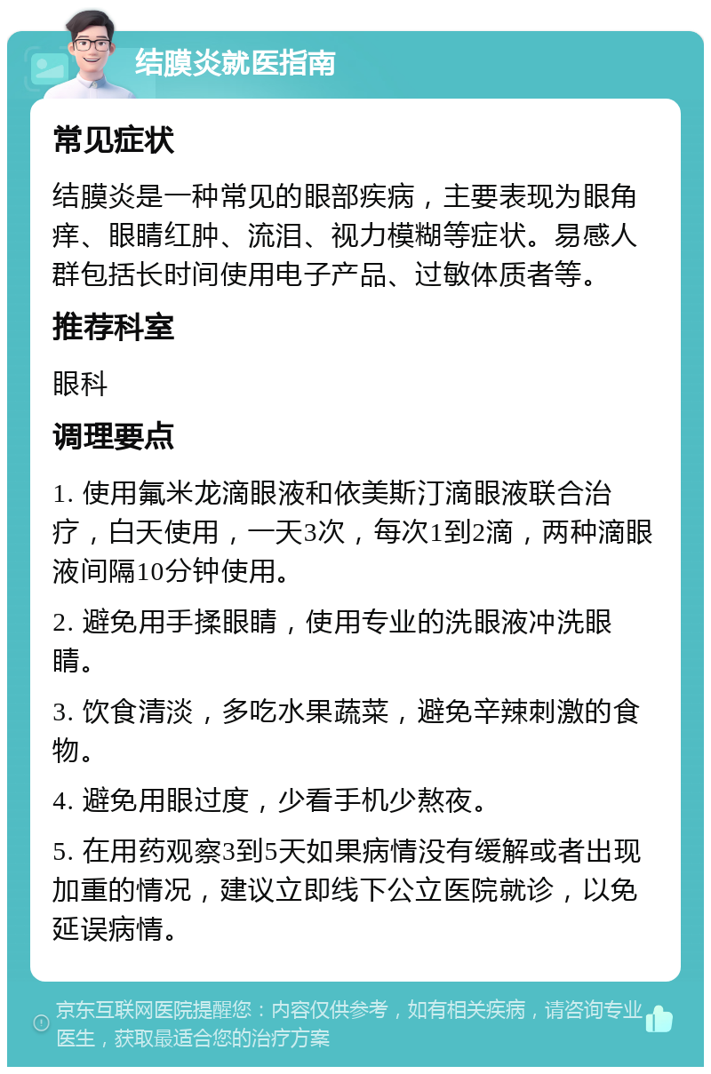 结膜炎就医指南 常见症状 结膜炎是一种常见的眼部疾病，主要表现为眼角痒、眼睛红肿、流泪、视力模糊等症状。易感人群包括长时间使用电子产品、过敏体质者等。 推荐科室 眼科 调理要点 1. 使用氟米龙滴眼液和依美斯汀滴眼液联合治疗，白天使用，一天3次，每次1到2滴，两种滴眼液间隔10分钟使用。 2. 避免用手揉眼睛，使用专业的洗眼液冲洗眼睛。 3. 饮食清淡，多吃水果蔬菜，避免辛辣刺激的食物。 4. 避免用眼过度，少看手机少熬夜。 5. 在用药观察3到5天如果病情没有缓解或者出现加重的情况，建议立即线下公立医院就诊，以免延误病情。