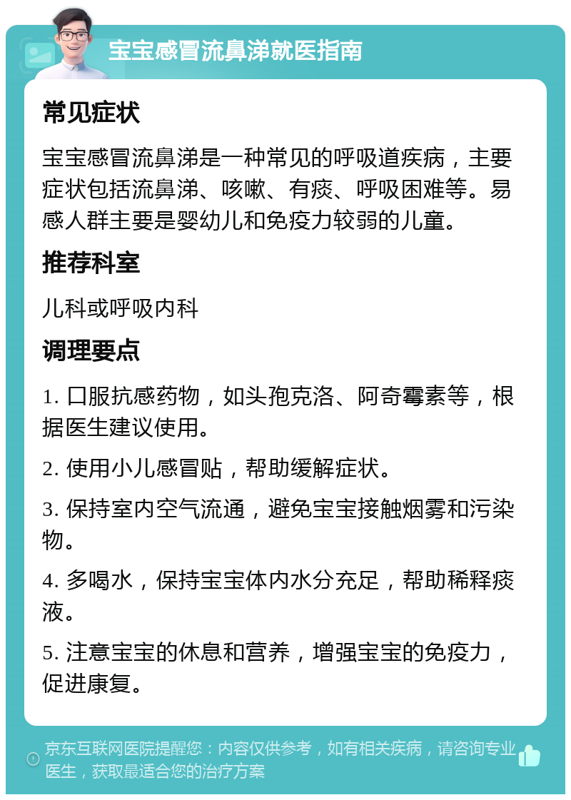 宝宝感冒流鼻涕就医指南 常见症状 宝宝感冒流鼻涕是一种常见的呼吸道疾病，主要症状包括流鼻涕、咳嗽、有痰、呼吸困难等。易感人群主要是婴幼儿和免疫力较弱的儿童。 推荐科室 儿科或呼吸内科 调理要点 1. 口服抗感药物，如头孢克洛、阿奇霉素等，根据医生建议使用。 2. 使用小儿感冒贴，帮助缓解症状。 3. 保持室内空气流通，避免宝宝接触烟雾和污染物。 4. 多喝水，保持宝宝体内水分充足，帮助稀释痰液。 5. 注意宝宝的休息和营养，增强宝宝的免疫力，促进康复。