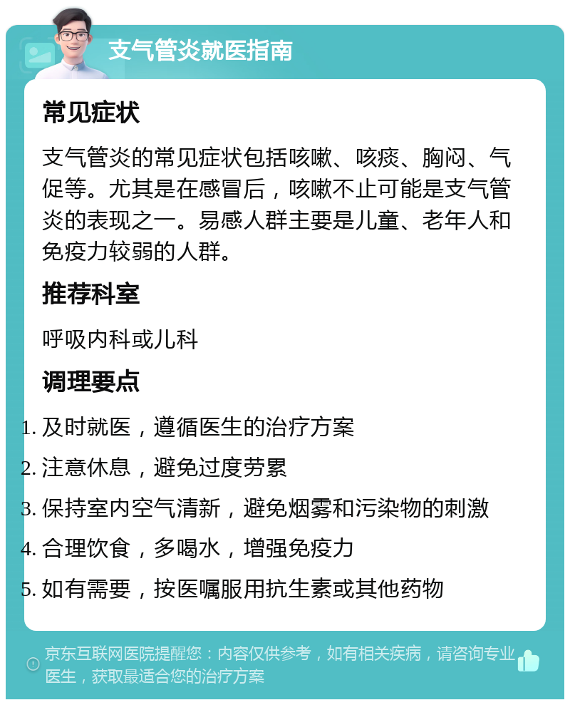 支气管炎就医指南 常见症状 支气管炎的常见症状包括咳嗽、咳痰、胸闷、气促等。尤其是在感冒后，咳嗽不止可能是支气管炎的表现之一。易感人群主要是儿童、老年人和免疫力较弱的人群。 推荐科室 呼吸内科或儿科 调理要点 及时就医，遵循医生的治疗方案 注意休息，避免过度劳累 保持室内空气清新，避免烟雾和污染物的刺激 合理饮食，多喝水，增强免疫力 如有需要，按医嘱服用抗生素或其他药物