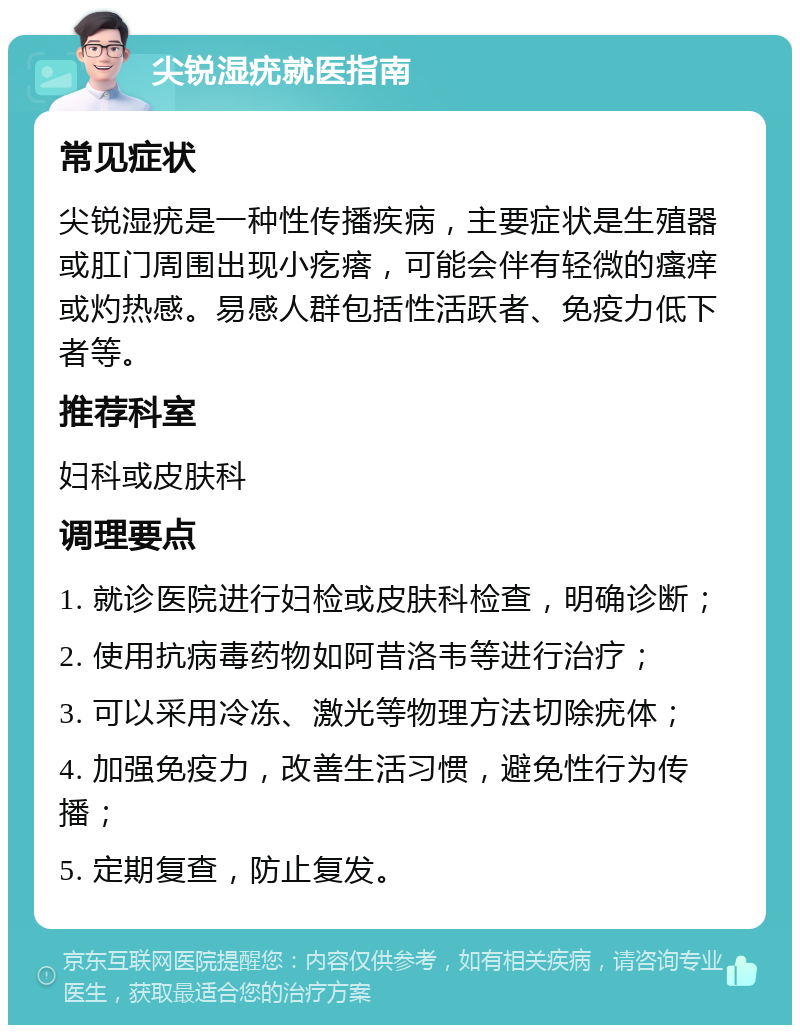 尖锐湿疣就医指南 常见症状 尖锐湿疣是一种性传播疾病，主要症状是生殖器或肛门周围出现小疙瘩，可能会伴有轻微的瘙痒或灼热感。易感人群包括性活跃者、免疫力低下者等。 推荐科室 妇科或皮肤科 调理要点 1. 就诊医院进行妇检或皮肤科检查，明确诊断； 2. 使用抗病毒药物如阿昔洛韦等进行治疗； 3. 可以采用冷冻、激光等物理方法切除疣体； 4. 加强免疫力，改善生活习惯，避免性行为传播； 5. 定期复查，防止复发。