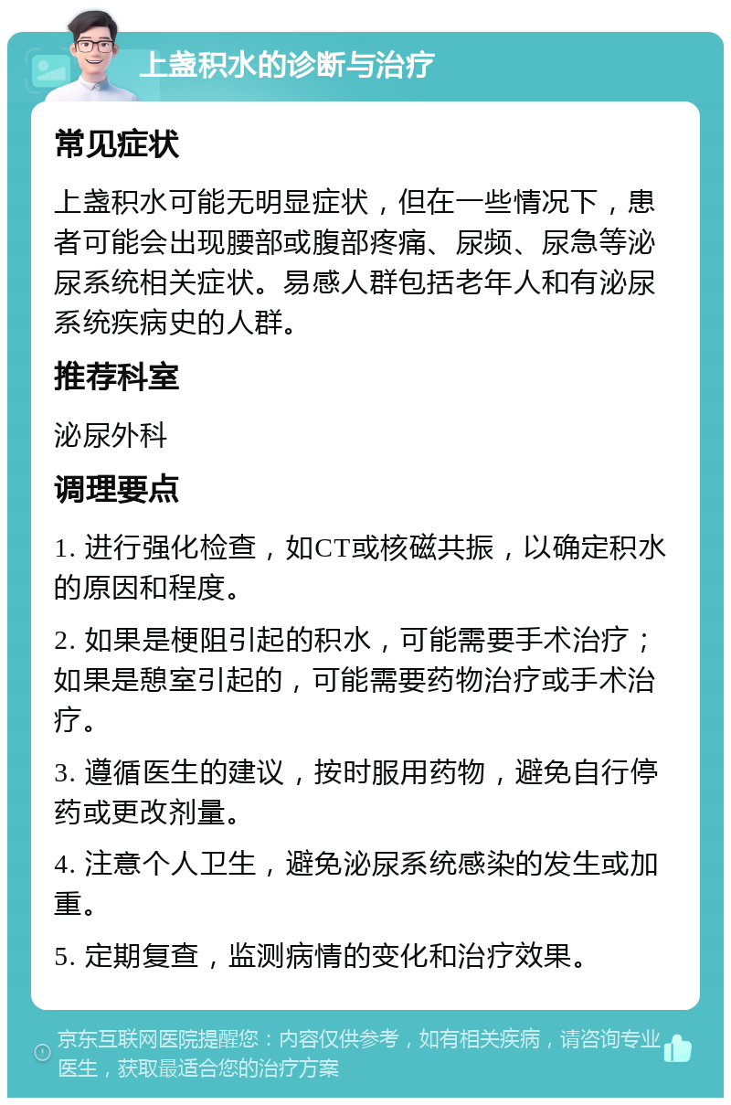 上盏积水的诊断与治疗 常见症状 上盏积水可能无明显症状，但在一些情况下，患者可能会出现腰部或腹部疼痛、尿频、尿急等泌尿系统相关症状。易感人群包括老年人和有泌尿系统疾病史的人群。 推荐科室 泌尿外科 调理要点 1. 进行强化检查，如CT或核磁共振，以确定积水的原因和程度。 2. 如果是梗阻引起的积水，可能需要手术治疗；如果是憩室引起的，可能需要药物治疗或手术治疗。 3. 遵循医生的建议，按时服用药物，避免自行停药或更改剂量。 4. 注意个人卫生，避免泌尿系统感染的发生或加重。 5. 定期复查，监测病情的变化和治疗效果。