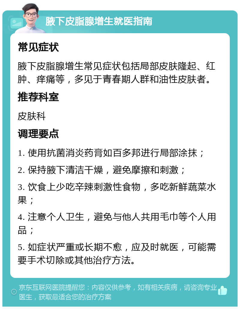 腋下皮脂腺增生就医指南 常见症状 腋下皮脂腺增生常见症状包括局部皮肤隆起、红肿、痒痛等，多见于青春期人群和油性皮肤者。 推荐科室 皮肤科 调理要点 1. 使用抗菌消炎药膏如百多邦进行局部涂抹； 2. 保持腋下清洁干燥，避免摩擦和刺激； 3. 饮食上少吃辛辣刺激性食物，多吃新鲜蔬菜水果； 4. 注意个人卫生，避免与他人共用毛巾等个人用品； 5. 如症状严重或长期不愈，应及时就医，可能需要手术切除或其他治疗方法。