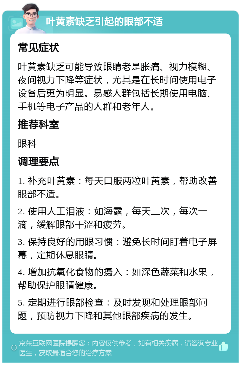 叶黄素缺乏引起的眼部不适 常见症状 叶黄素缺乏可能导致眼睛老是胀痛、视力模糊、夜间视力下降等症状，尤其是在长时间使用电子设备后更为明显。易感人群包括长期使用电脑、手机等电子产品的人群和老年人。 推荐科室 眼科 调理要点 1. 补充叶黄素：每天口服两粒叶黄素，帮助改善眼部不适。 2. 使用人工泪液：如海露，每天三次，每次一滴，缓解眼部干涩和疲劳。 3. 保持良好的用眼习惯：避免长时间盯着电子屏幕，定期休息眼睛。 4. 增加抗氧化食物的摄入：如深色蔬菜和水果，帮助保护眼睛健康。 5. 定期进行眼部检查：及时发现和处理眼部问题，预防视力下降和其他眼部疾病的发生。