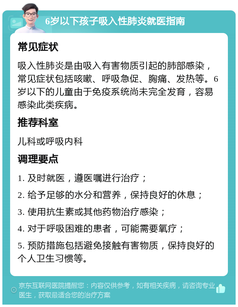 6岁以下孩子吸入性肺炎就医指南 常见症状 吸入性肺炎是由吸入有害物质引起的肺部感染，常见症状包括咳嗽、呼吸急促、胸痛、发热等。6岁以下的儿童由于免疫系统尚未完全发育，容易感染此类疾病。 推荐科室 儿科或呼吸内科 调理要点 1. 及时就医，遵医嘱进行治疗； 2. 给予足够的水分和营养，保持良好的休息； 3. 使用抗生素或其他药物治疗感染； 4. 对于呼吸困难的患者，可能需要氧疗； 5. 预防措施包括避免接触有害物质，保持良好的个人卫生习惯等。