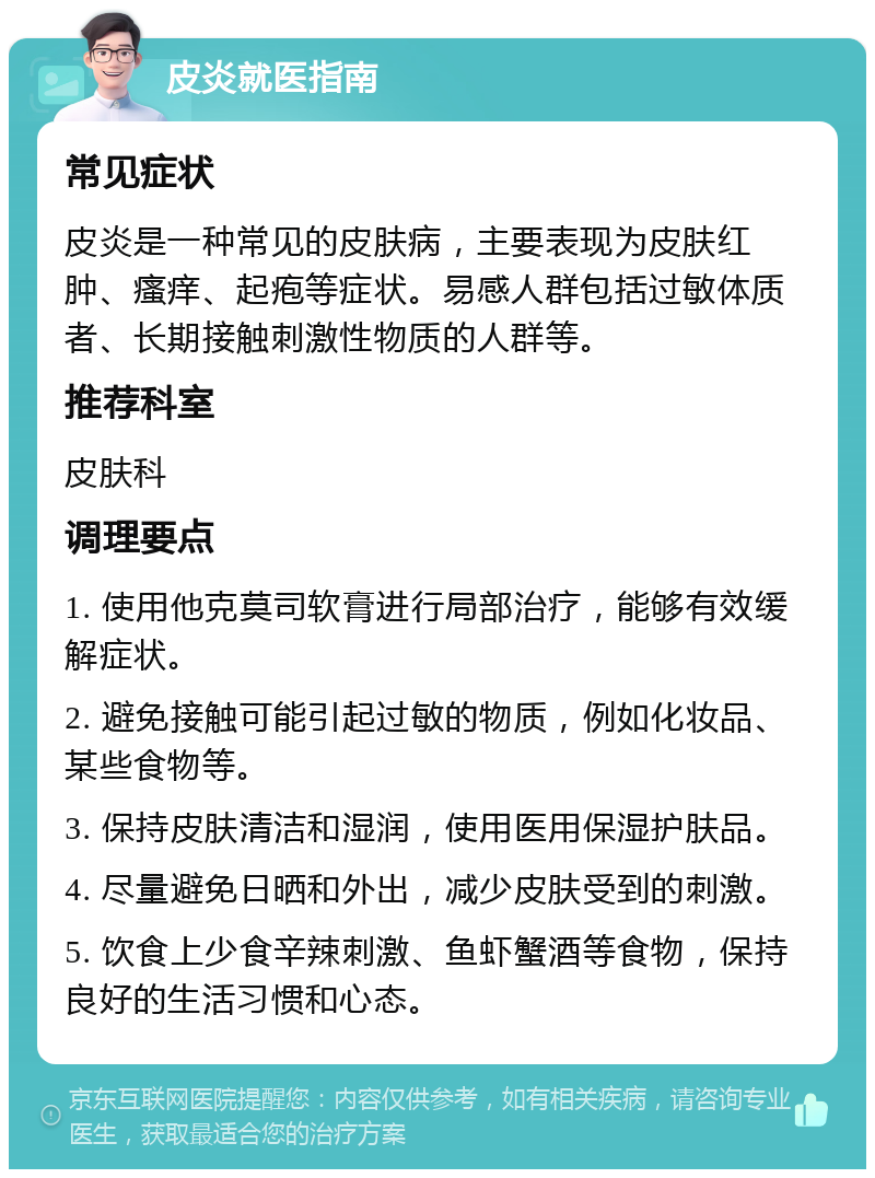 皮炎就医指南 常见症状 皮炎是一种常见的皮肤病，主要表现为皮肤红肿、瘙痒、起疱等症状。易感人群包括过敏体质者、长期接触刺激性物质的人群等。 推荐科室 皮肤科 调理要点 1. 使用他克莫司软膏进行局部治疗，能够有效缓解症状。 2. 避免接触可能引起过敏的物质，例如化妆品、某些食物等。 3. 保持皮肤清洁和湿润，使用医用保湿护肤品。 4. 尽量避免日晒和外出，减少皮肤受到的刺激。 5. 饮食上少食辛辣刺激、鱼虾蟹酒等食物，保持良好的生活习惯和心态。