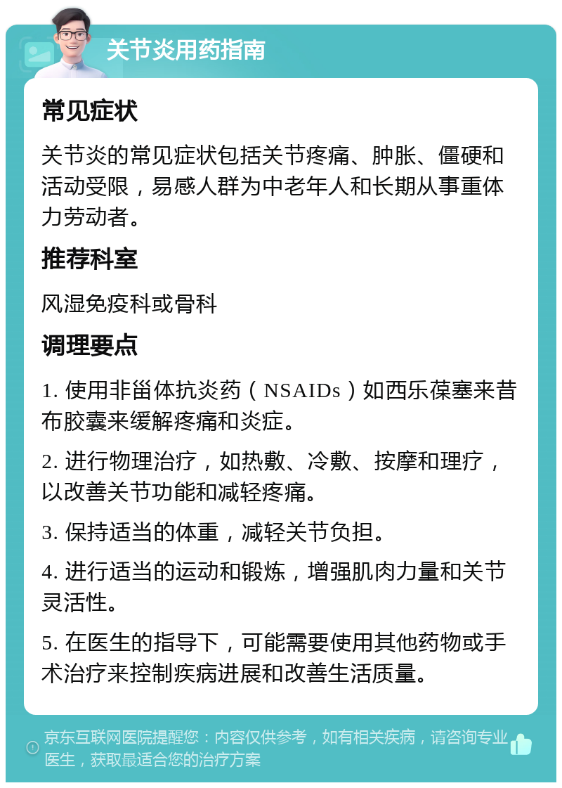 关节炎用药指南 常见症状 关节炎的常见症状包括关节疼痛、肿胀、僵硬和活动受限，易感人群为中老年人和长期从事重体力劳动者。 推荐科室 风湿免疫科或骨科 调理要点 1. 使用非甾体抗炎药（NSAIDs）如西乐葆塞来昔布胶囊来缓解疼痛和炎症。 2. 进行物理治疗，如热敷、冷敷、按摩和理疗，以改善关节功能和减轻疼痛。 3. 保持适当的体重，减轻关节负担。 4. 进行适当的运动和锻炼，增强肌肉力量和关节灵活性。 5. 在医生的指导下，可能需要使用其他药物或手术治疗来控制疾病进展和改善生活质量。