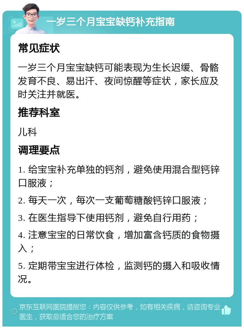 一岁三个月宝宝缺钙补充指南 常见症状 一岁三个月宝宝缺钙可能表现为生长迟缓、骨骼发育不良、易出汗、夜间惊醒等症状，家长应及时关注并就医。 推荐科室 儿科 调理要点 1. 给宝宝补充单独的钙剂，避免使用混合型钙锌口服液； 2. 每天一次，每次一支葡萄糖酸钙锌口服液； 3. 在医生指导下使用钙剂，避免自行用药； 4. 注意宝宝的日常饮食，增加富含钙质的食物摄入； 5. 定期带宝宝进行体检，监测钙的摄入和吸收情况。