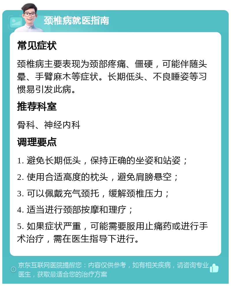 颈椎病就医指南 常见症状 颈椎病主要表现为颈部疼痛、僵硬，可能伴随头晕、手臂麻木等症状。长期低头、不良睡姿等习惯易引发此病。 推荐科室 骨科、神经内科 调理要点 1. 避免长期低头，保持正确的坐姿和站姿； 2. 使用合适高度的枕头，避免肩膀悬空； 3. 可以佩戴充气颈托，缓解颈椎压力； 4. 适当进行颈部按摩和理疗； 5. 如果症状严重，可能需要服用止痛药或进行手术治疗，需在医生指导下进行。