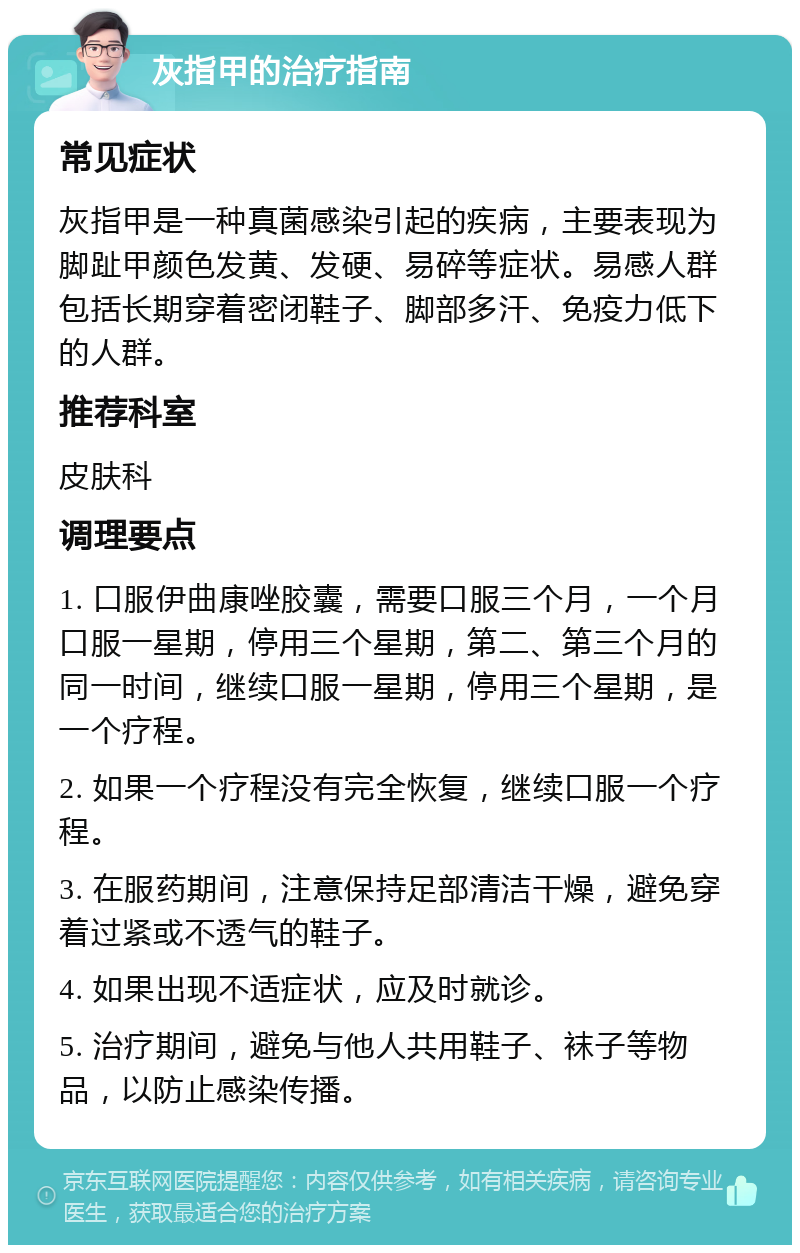 灰指甲的治疗指南 常见症状 灰指甲是一种真菌感染引起的疾病，主要表现为脚趾甲颜色发黄、发硬、易碎等症状。易感人群包括长期穿着密闭鞋子、脚部多汗、免疫力低下的人群。 推荐科室 皮肤科 调理要点 1. 口服伊曲康唑胶囊，需要口服三个月，一个月口服一星期，停用三个星期，第二、第三个月的同一时间，继续口服一星期，停用三个星期，是一个疗程。 2. 如果一个疗程没有完全恢复，继续口服一个疗程。 3. 在服药期间，注意保持足部清洁干燥，避免穿着过紧或不透气的鞋子。 4. 如果出现不适症状，应及时就诊。 5. 治疗期间，避免与他人共用鞋子、袜子等物品，以防止感染传播。