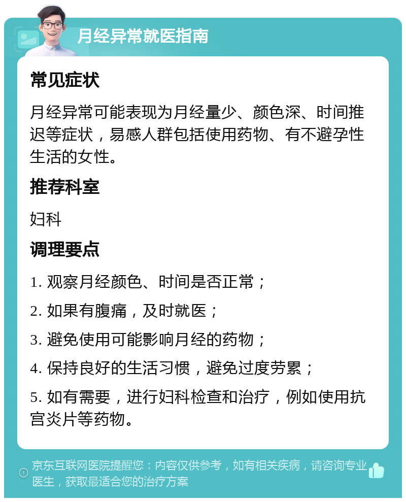 月经异常就医指南 常见症状 月经异常可能表现为月经量少、颜色深、时间推迟等症状，易感人群包括使用药物、有不避孕性生活的女性。 推荐科室 妇科 调理要点 1. 观察月经颜色、时间是否正常； 2. 如果有腹痛，及时就医； 3. 避免使用可能影响月经的药物； 4. 保持良好的生活习惯，避免过度劳累； 5. 如有需要，进行妇科检查和治疗，例如使用抗宫炎片等药物。