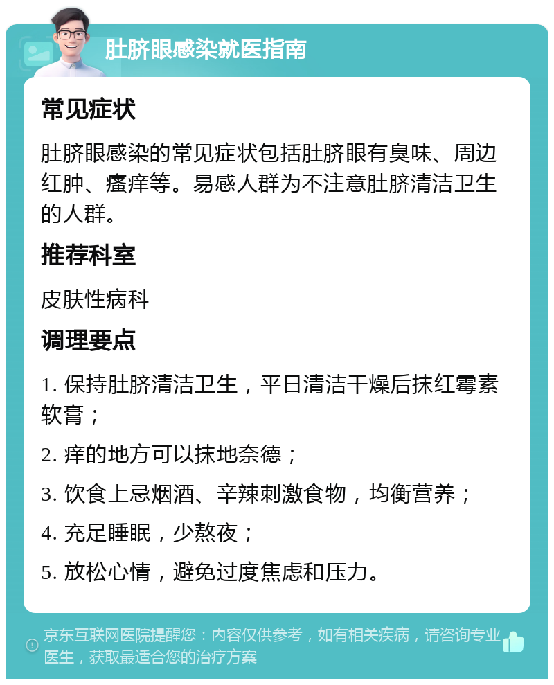 肚脐眼感染就医指南 常见症状 肚脐眼感染的常见症状包括肚脐眼有臭味、周边红肿、瘙痒等。易感人群为不注意肚脐清洁卫生的人群。 推荐科室 皮肤性病科 调理要点 1. 保持肚脐清洁卫生，平日清洁干燥后抹红霉素软膏； 2. 痒的地方可以抹地奈德； 3. 饮食上忌烟酒、辛辣刺激食物，均衡营养； 4. 充足睡眠，少熬夜； 5. 放松心情，避免过度焦虑和压力。