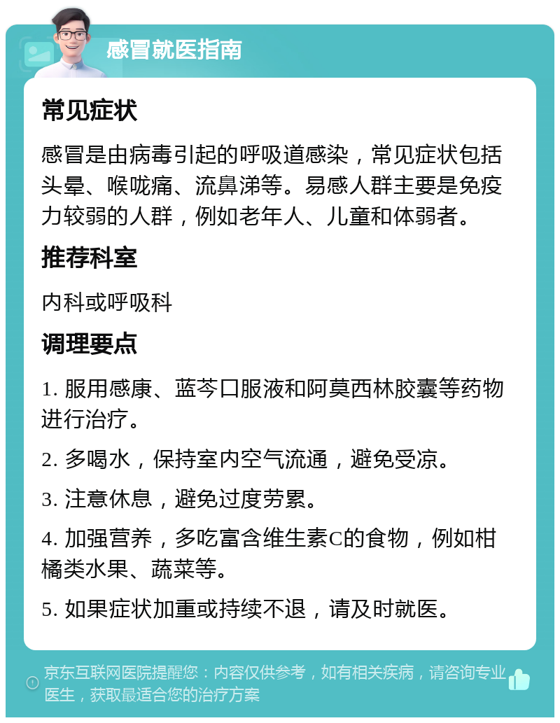 感冒就医指南 常见症状 感冒是由病毒引起的呼吸道感染，常见症状包括头晕、喉咙痛、流鼻涕等。易感人群主要是免疫力较弱的人群，例如老年人、儿童和体弱者。 推荐科室 内科或呼吸科 调理要点 1. 服用感康、蓝芩口服液和阿莫西林胶囊等药物进行治疗。 2. 多喝水，保持室内空气流通，避免受凉。 3. 注意休息，避免过度劳累。 4. 加强营养，多吃富含维生素C的食物，例如柑橘类水果、蔬菜等。 5. 如果症状加重或持续不退，请及时就医。