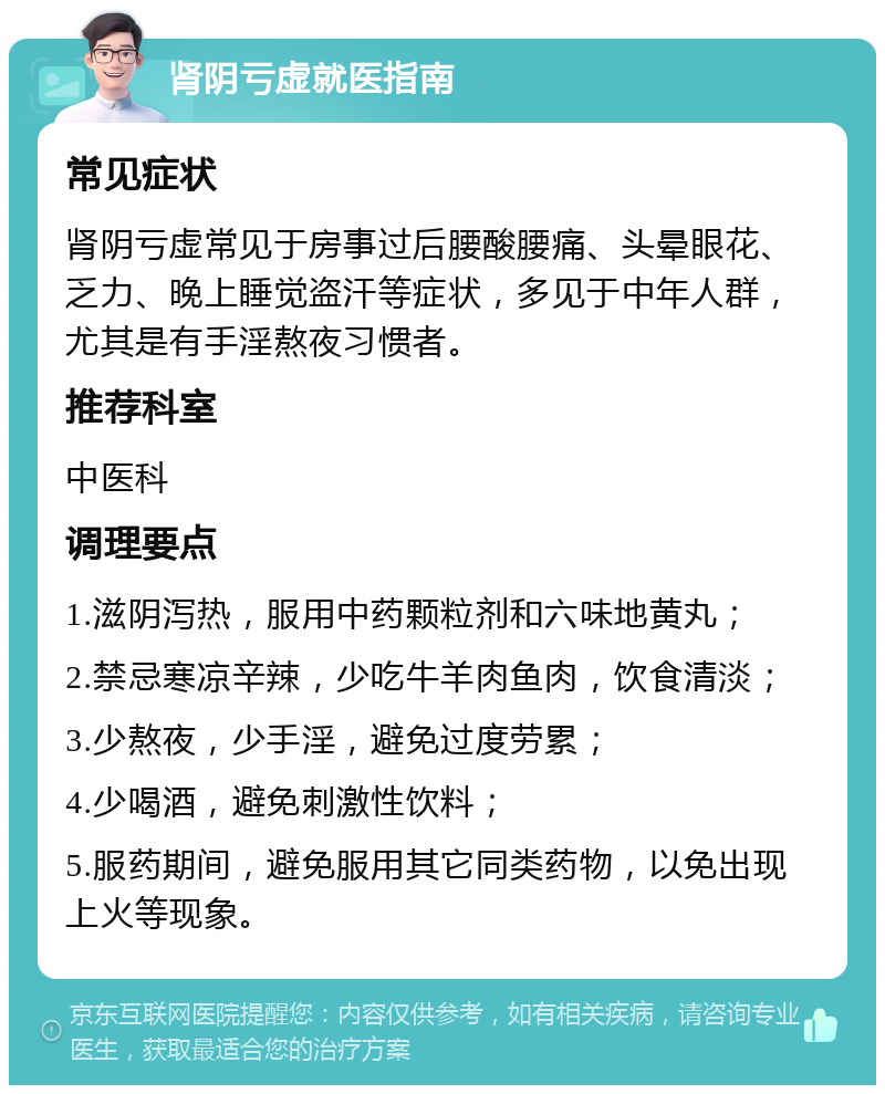 肾阴亏虚就医指南 常见症状 肾阴亏虚常见于房事过后腰酸腰痛、头晕眼花、乏力、晚上睡觉盗汗等症状，多见于中年人群，尤其是有手淫熬夜习惯者。 推荐科室 中医科 调理要点 1.滋阴泻热，服用中药颗粒剂和六味地黄丸； 2.禁忌寒凉辛辣，少吃牛羊肉鱼肉，饮食清淡； 3.少熬夜，少手淫，避免过度劳累； 4.少喝酒，避免刺激性饮料； 5.服药期间，避免服用其它同类药物，以免出现上火等现象。