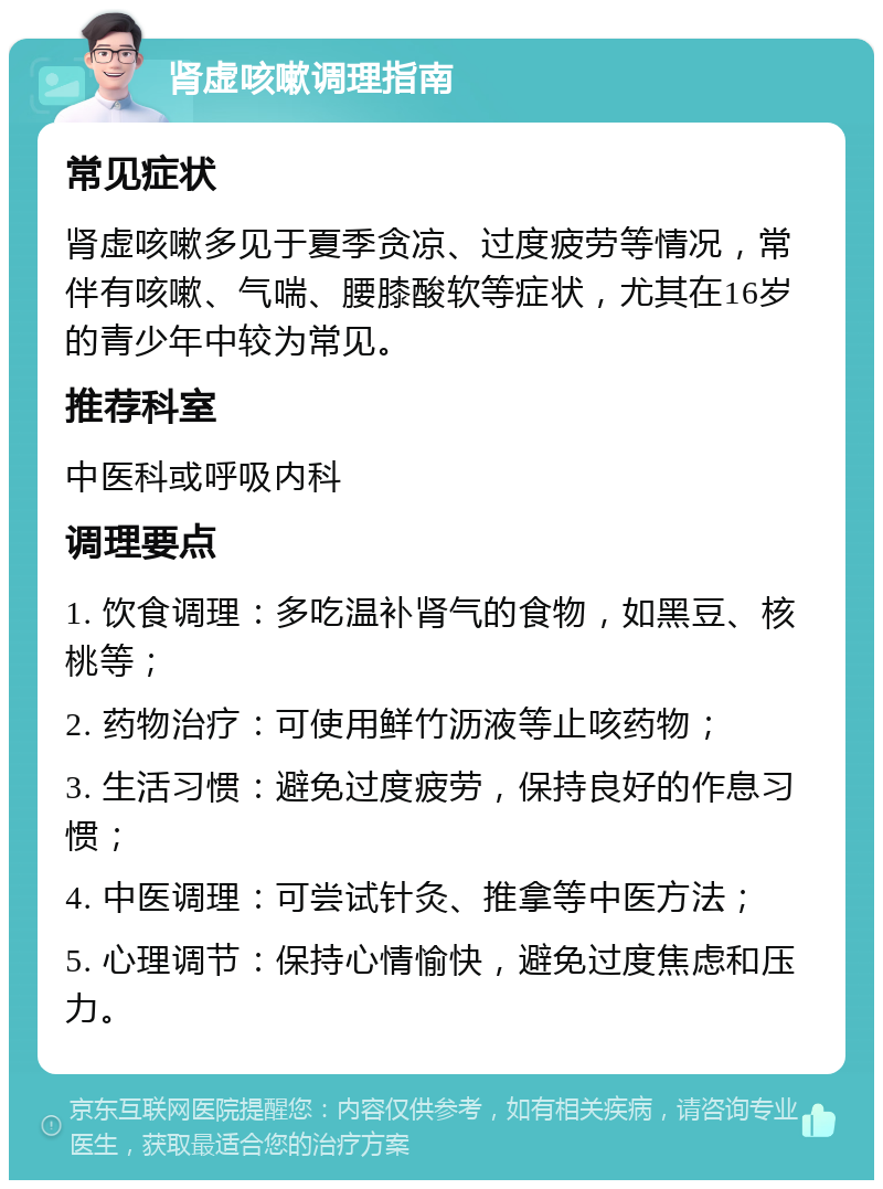 肾虚咳嗽调理指南 常见症状 肾虚咳嗽多见于夏季贪凉、过度疲劳等情况，常伴有咳嗽、气喘、腰膝酸软等症状，尤其在16岁的青少年中较为常见。 推荐科室 中医科或呼吸内科 调理要点 1. 饮食调理：多吃温补肾气的食物，如黑豆、核桃等； 2. 药物治疗：可使用鲜竹沥液等止咳药物； 3. 生活习惯：避免过度疲劳，保持良好的作息习惯； 4. 中医调理：可尝试针灸、推拿等中医方法； 5. 心理调节：保持心情愉快，避免过度焦虑和压力。