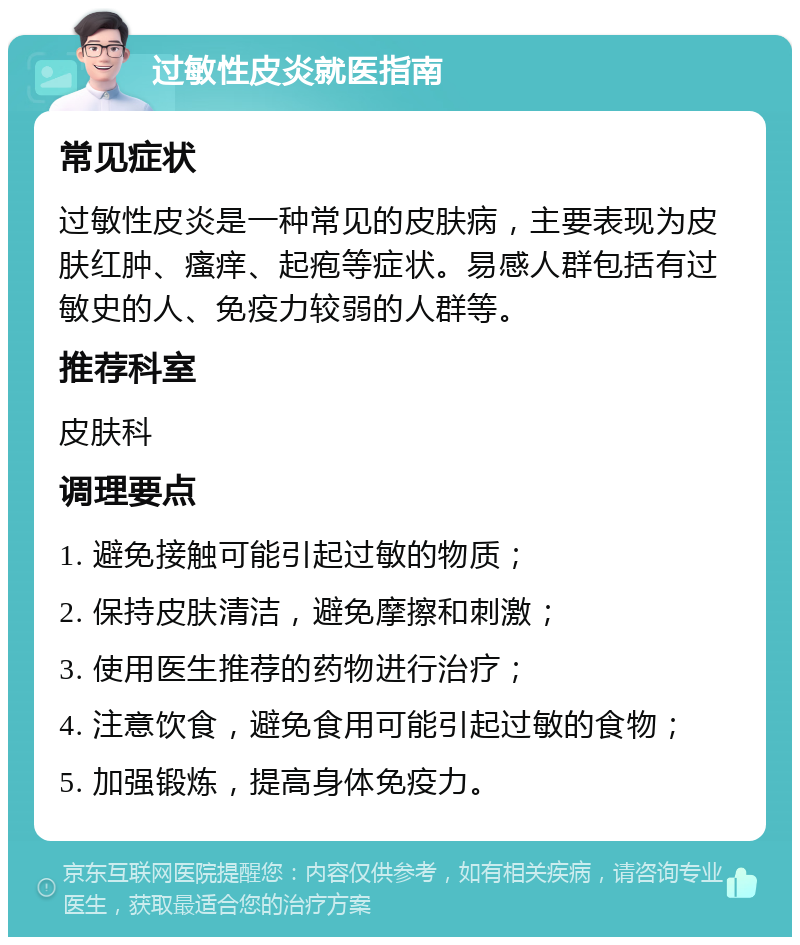 过敏性皮炎就医指南 常见症状 过敏性皮炎是一种常见的皮肤病，主要表现为皮肤红肿、瘙痒、起疱等症状。易感人群包括有过敏史的人、免疫力较弱的人群等。 推荐科室 皮肤科 调理要点 1. 避免接触可能引起过敏的物质； 2. 保持皮肤清洁，避免摩擦和刺激； 3. 使用医生推荐的药物进行治疗； 4. 注意饮食，避免食用可能引起过敏的食物； 5. 加强锻炼，提高身体免疫力。