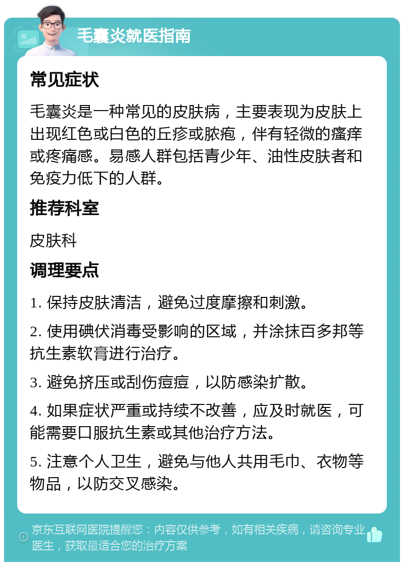 毛囊炎就医指南 常见症状 毛囊炎是一种常见的皮肤病，主要表现为皮肤上出现红色或白色的丘疹或脓疱，伴有轻微的瘙痒或疼痛感。易感人群包括青少年、油性皮肤者和免疫力低下的人群。 推荐科室 皮肤科 调理要点 1. 保持皮肤清洁，避免过度摩擦和刺激。 2. 使用碘伏消毒受影响的区域，并涂抹百多邦等抗生素软膏进行治疗。 3. 避免挤压或刮伤痘痘，以防感染扩散。 4. 如果症状严重或持续不改善，应及时就医，可能需要口服抗生素或其他治疗方法。 5. 注意个人卫生，避免与他人共用毛巾、衣物等物品，以防交叉感染。